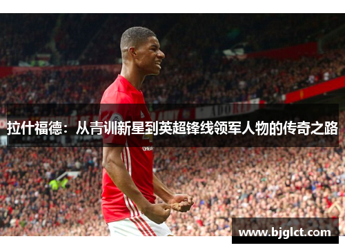 拉什福德：从青训新星到英超锋线领军人物的传奇之路