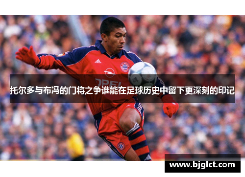 托尔多与布冯的门将之争谁能在足球历史中留下更深刻的印记