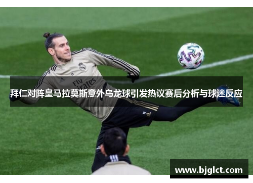 拜仁对阵皇马拉莫斯意外乌龙球引发热议赛后分析与球迷反应