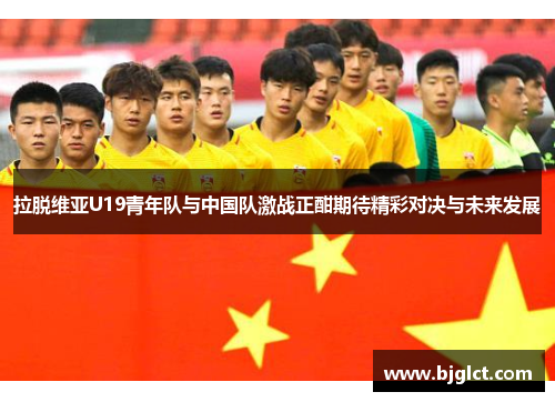 拉脱维亚U19青年队与中国队激战正酣期待精彩对决与未来发展