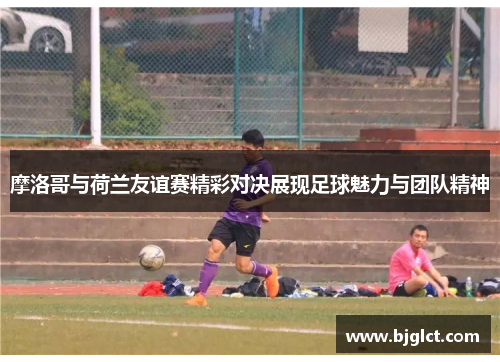 摩洛哥与荷兰友谊赛精彩对决展现足球魅力与团队精神