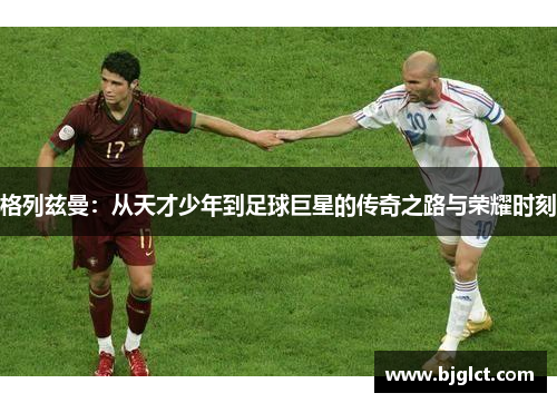 格列兹曼：从天才少年到足球巨星的传奇之路与荣耀时刻