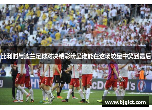 比利时与波兰足球对决精彩纷呈谁能在这场较量中笑到最后
