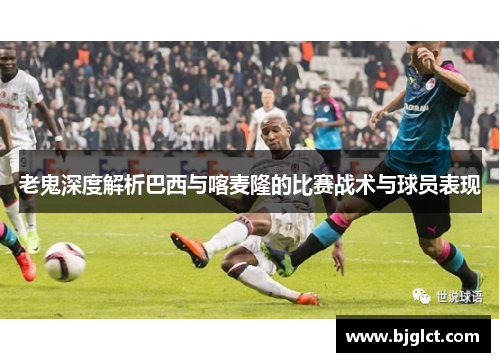老鬼深度解析巴西与喀麦隆的比赛战术与球员表现